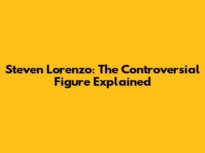 Steven Lorenzo: The Controversial Figure Explained