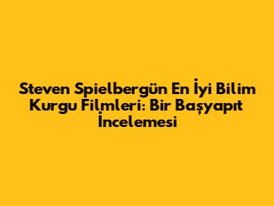 Steven Spielberg'ün En İyi Bilim Kurgu Filmleri: Bir Başyapıt İncelemesi