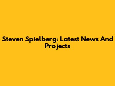Steven Spielberg: Latest News And Projects