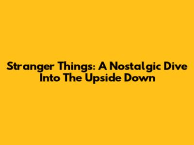 Stranger Things: A Nostalgic Dive Into The Upside Down