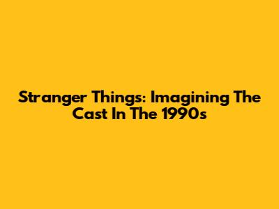 Stranger Things: Imagining The Cast In The 1990s