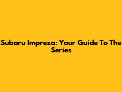 Subaru Impreza: Your Guide To The Series