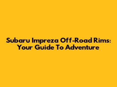 Subaru Impreza Off-Road Rims: Your Guide To Adventure