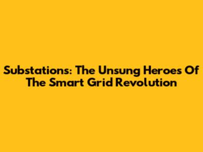 Substations: The Unsung Heroes Of The Smart Grid Revolution
