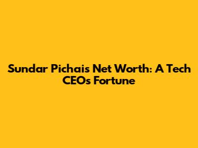 Sundar Pichai's Net Worth: A Tech CEO's Fortune