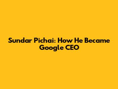 Sundar Pichai: How He Became Google CEO