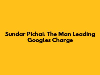 Sundar Pichai: The Man Leading Google's Charge