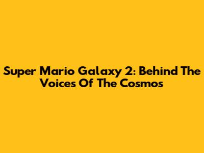 Super Mario Galaxy 2: Behind The Voices Of The Cosmos