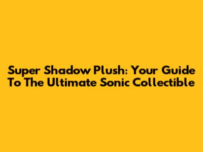 Super Shadow Plush: Your Guide To The Ultimate Sonic Collectible