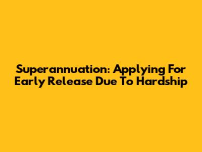 Superannuation: Applying For Early Release Due To Hardship