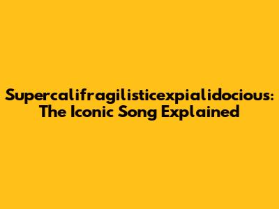 Supercalifragilisticexpialidocious: The Iconic Song Explained