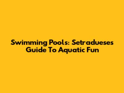 Swimming Pools: Setraduese's Guide To Aquatic Fun