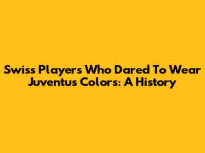 Swiss Players Who Dared To Wear Juventus Colors: A History