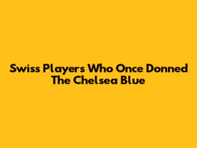 Swiss Players Who Once Donned The Chelsea Blue