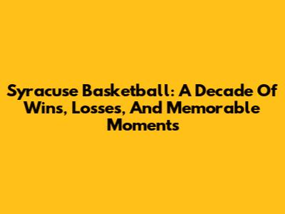 Syracuse Basketball: A Decade Of Wins, Losses, And Memorable Moments