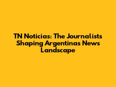 TN Noticias: The Journalists Shaping Argentina's News Landscape