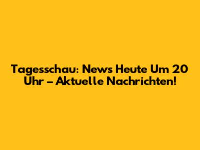 Tagesschau: News Heute Um 20 Uhr – Aktuelle Nachrichten!