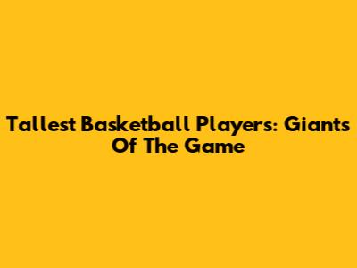 Tallest Basketball Players: Giants Of The Game