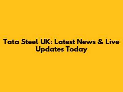 Tata Steel UK: Latest News & Live Updates Today