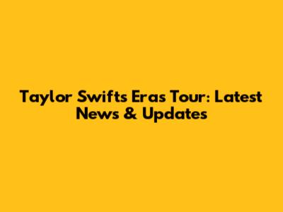 Taylor Swift's Eras Tour: Latest News & Updates