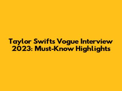 Taylor Swift's Vogue Interview 2023: Must-Know Highlights