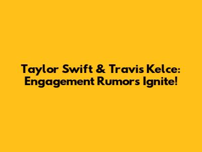 Taylor Swift & Travis Kelce: Engagement Rumors Ignite!