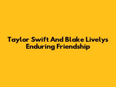 Taylor Swift And Blake Lively's Enduring Friendship