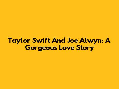 Taylor Swift And Joe Alwyn: A Gorgeous Love Story