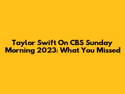 Taylor Swift On CBS Sunday Morning 2023: What You Missed