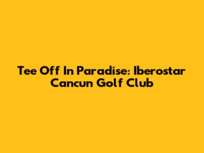 Tee Off In Paradise: Iberostar Cancun Golf Club