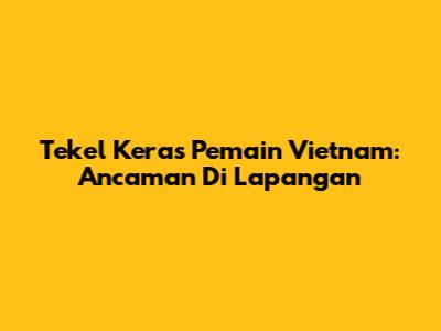 Tekel Keras Pemain Vietnam: Ancaman Di Lapangan