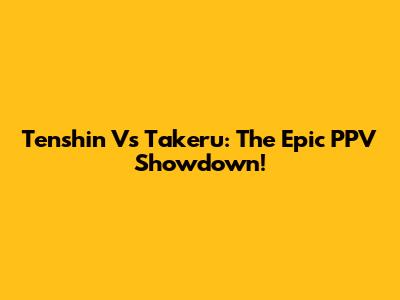 Tenshin Vs Takeru: The Epic PPV Showdown!
