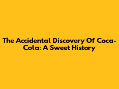 The Accidental Discovery Of Coca-Cola: A Sweet History