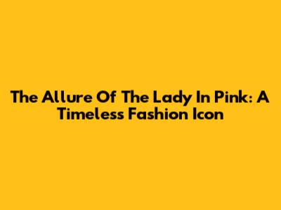The Allure Of The Lady In Pink: A Timeless Fashion Icon