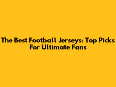 The Best Football Jerseys: Top Picks For Ultimate Fans