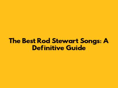 The Best Rod Stewart Songs: A Definitive Guide