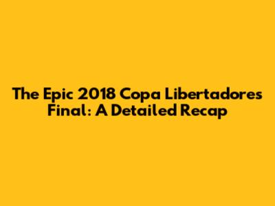 The Epic 2018 Copa Libertadores Final: A Detailed Recap