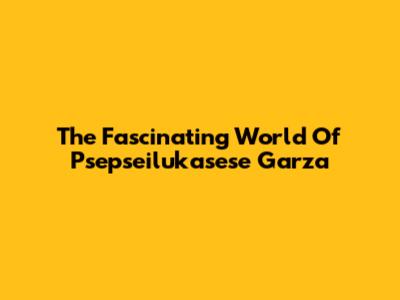 The Fascinating World Of Psepseilukasese Garza