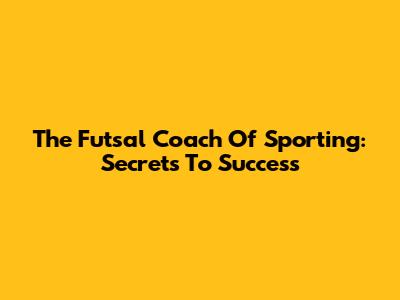 The Futsal Coach Of Sporting: Secrets To Success