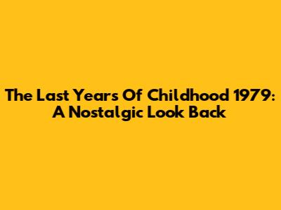 The Last Years Of Childhood 1979: A Nostalgic Look Back