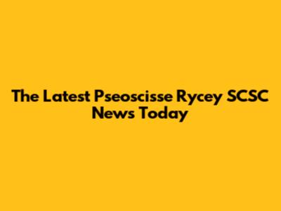 The Latest Pseoscisse Rycey SCSC News Today
