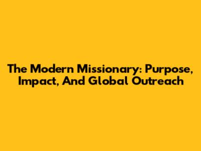 The Modern Missionary: Purpose, Impact, And Global Outreach