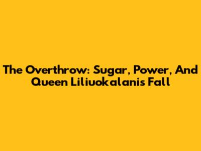 The Overthrow: Sugar, Power, And Queen Liliuokalani's Fall