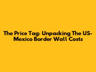 The Price Tag: Unpacking The US-Mexico Border Wall Costs