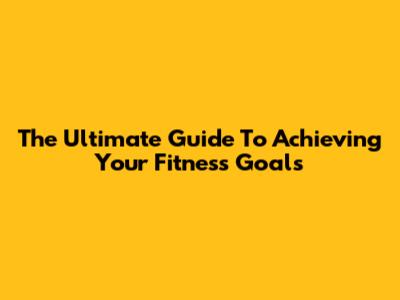 The Ultimate Guide To Achieving Your Fitness Goals
