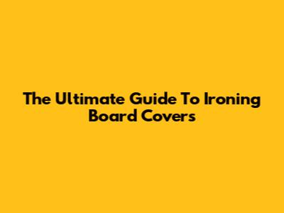 The Ultimate Guide To Ironing Board Covers
