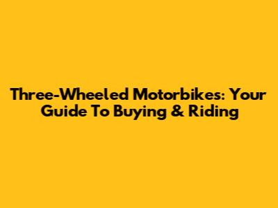 Three-Wheeled Motorbikes: Your Guide To Buying & Riding