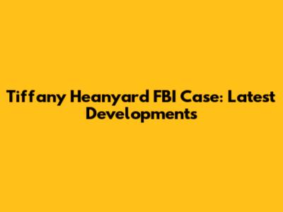 Tiffany Heanyard FBI Case: Latest Developments