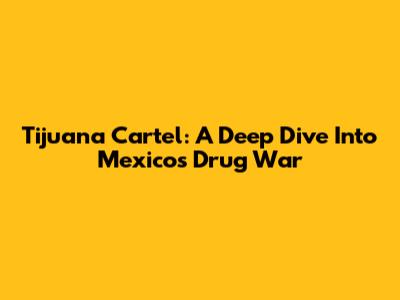 Tijuana Cartel: A Deep Dive Into Mexico's Drug War
