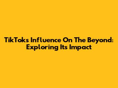 TikTok's Influence On The Beyond: Exploring Its Impact